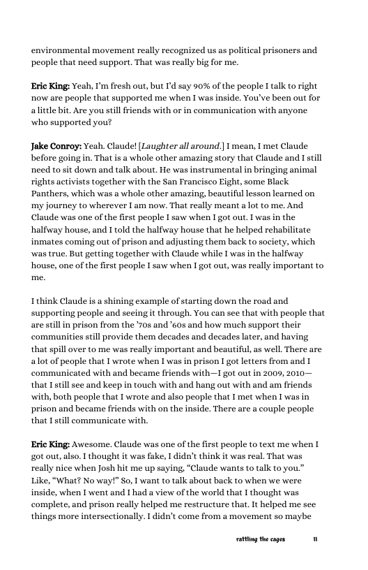 environmental movement really recognized us as political prisoners and people that need support. That was really big for me. Eric King: Yeah, I’m fresh out, but I’d say 90% of the people I talk to right now are people that supported me when I was inside. You’ve been out for alittle bit. Are you still friends with or in communication with anyone who supported you? Jake Conroy: Yeah. Claude! [Laughter all around | mean, T met Claude before going in. That is a whole other amazing story that Claude and 1 still nced to sit down and talk about. He was instrumental in bringing animal rights activists together with the San Francisco Eight, some Black Panthers, which was a whole other amazing, beautiful lesson learned on my journey to wherever I am now. That really meant a ot to me. And Claude was one of the first people I saw when I got out. I was in the halfivay house, and I told the halfway house that he helped rehabilitate inmates coming out of prison and adjusting them back to society, which wwas true. But getting together with Claude while 1 was in the halfuway house, one of the first people I saw when 1 got out, was really important to Ithink Claude is a shining example of starting down the road and supporting people and seeing it through. You can sce that with people that are still in prison from the *70s and 605 and how much support their communities still provide them decades and decades later, and having that spill over to me was really important and beautiful, as well. There are alot of peaple that T wrote when T was in prison I got letters from and 1 communicated with and became friends with—1 got out in 2009, 2010— that Tstill see and keep in touch with and hang out with and am friends with, both people that I wrate and also peaple that I met when I was in prison and became friends with on the inside. There are a couple people that Tstill communicate with, Eric King: Awesome. Claude was one of the first people to text me when 1 got out, also. T thought it was fake, I didn’t think it was real. That was really nice when Josh hit me up saying, “Claude wants to talk to you.” ike, “What? No way!” So, I want to talk about back to when we were inside, when I went and I had a view of the world that I thought was complete, and prison really helped me restructure that. It helped me see things more intersectionally. I didn’t come from a movement so maybe ationg the cages "